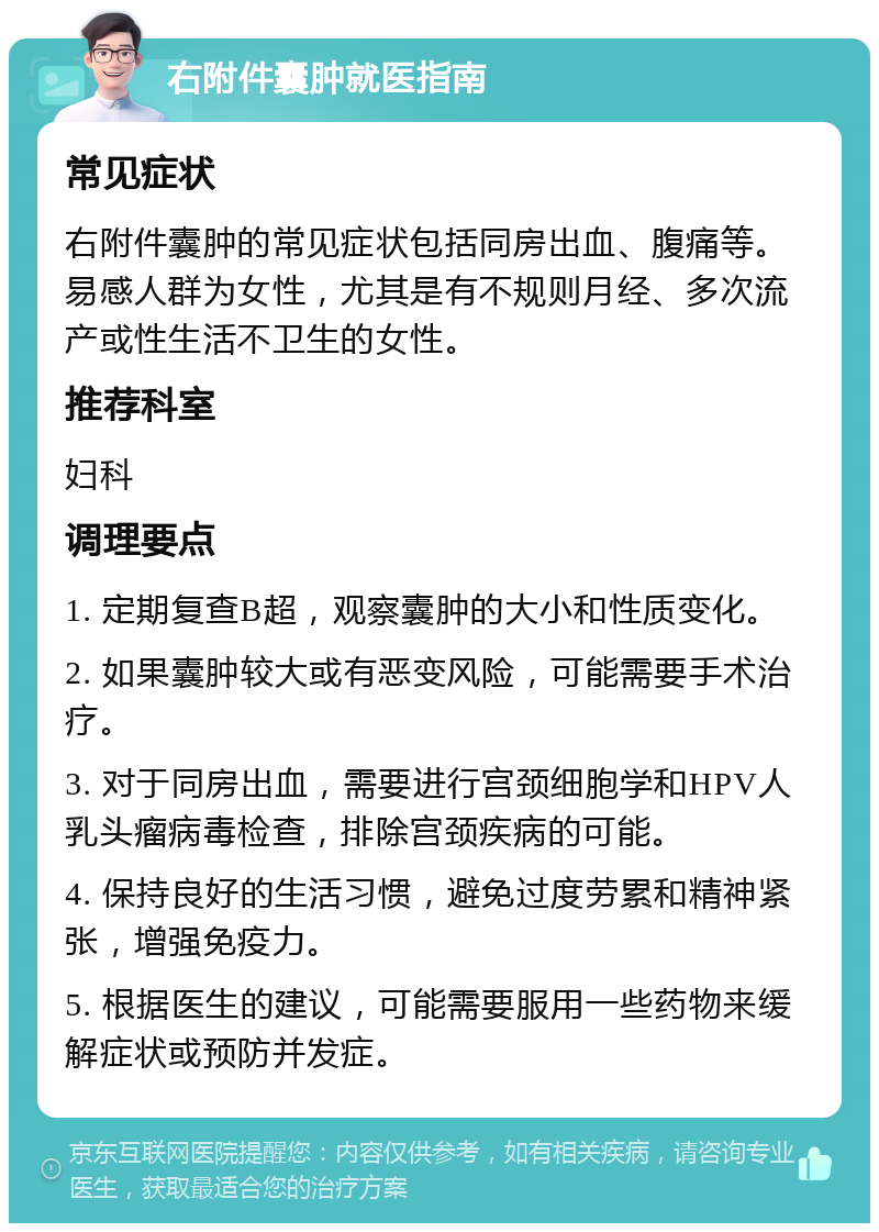 右附件囊肿就医指南 常见症状 右附件囊肿的常见症状包括同房出血、腹痛等。易感人群为女性，尤其是有不规则月经、多次流产或性生活不卫生的女性。 推荐科室 妇科 调理要点 1. 定期复查B超，观察囊肿的大小和性质变化。 2. 如果囊肿较大或有恶变风险，可能需要手术治疗。 3. 对于同房出血，需要进行宫颈细胞学和HPV人乳头瘤病毒检查，排除宫颈疾病的可能。 4. 保持良好的生活习惯，避免过度劳累和精神紧张，增强免疫力。 5. 根据医生的建议，可能需要服用一些药物来缓解症状或预防并发症。