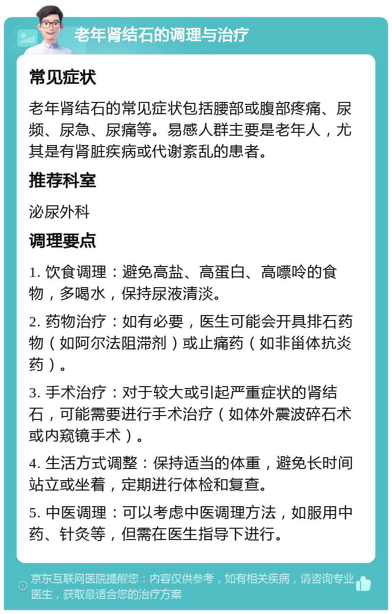 老年肾结石的调理与治疗 常见症状 老年肾结石的常见症状包括腰部或腹部疼痛、尿频、尿急、尿痛等。易感人群主要是老年人，尤其是有肾脏疾病或代谢紊乱的患者。 推荐科室 泌尿外科 调理要点 1. 饮食调理：避免高盐、高蛋白、高嘌呤的食物，多喝水，保持尿液清淡。 2. 药物治疗：如有必要，医生可能会开具排石药物（如阿尔法阻滞剂）或止痛药（如非甾体抗炎药）。 3. 手术治疗：对于较大或引起严重症状的肾结石，可能需要进行手术治疗（如体外震波碎石术或内窥镜手术）。 4. 生活方式调整：保持适当的体重，避免长时间站立或坐着，定期进行体检和复查。 5. 中医调理：可以考虑中医调理方法，如服用中药、针灸等，但需在医生指导下进行。