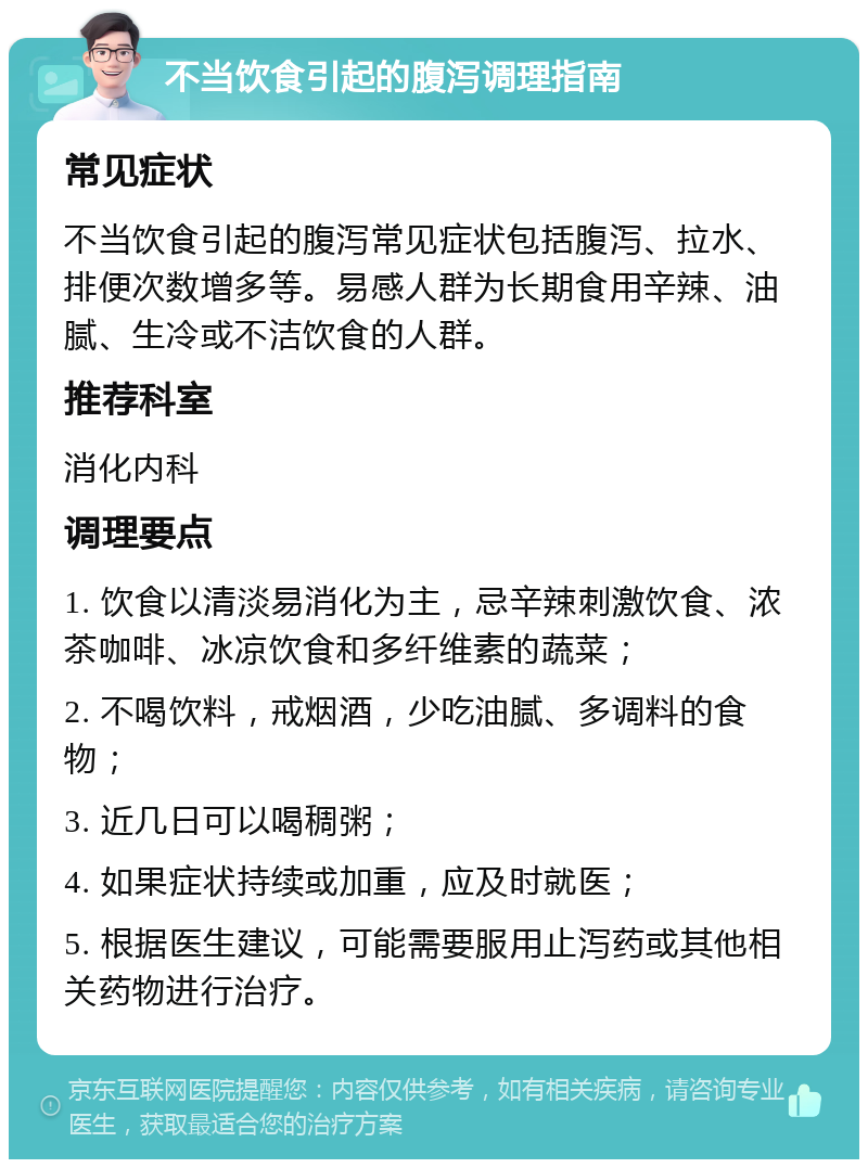 不当饮食引起的腹泻调理指南 常见症状 不当饮食引起的腹泻常见症状包括腹泻、拉水、排便次数增多等。易感人群为长期食用辛辣、油腻、生冷或不洁饮食的人群。 推荐科室 消化内科 调理要点 1. 饮食以清淡易消化为主，忌辛辣刺激饮食、浓茶咖啡、冰凉饮食和多纤维素的蔬菜； 2. 不喝饮料，戒烟酒，少吃油腻、多调料的食物； 3. 近几日可以喝稠粥； 4. 如果症状持续或加重，应及时就医； 5. 根据医生建议，可能需要服用止泻药或其他相关药物进行治疗。