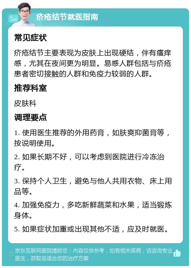 疥疮结节就医指南 常见症状 疥疮结节主要表现为皮肤上出现硬结，伴有瘙痒感，尤其在夜间更为明显。易感人群包括与疥疮患者密切接触的人群和免疫力较弱的人群。 推荐科室 皮肤科 调理要点 1. 使用医生推荐的外用药膏，如肤爽抑菌膏等，按说明使用。 2. 如果长期不好，可以考虑到医院进行冷冻治疗。 3. 保持个人卫生，避免与他人共用衣物、床上用品等。 4. 加强免疫力，多吃新鲜蔬菜和水果，适当锻炼身体。 5. 如果症状加重或出现其他不适，应及时就医。