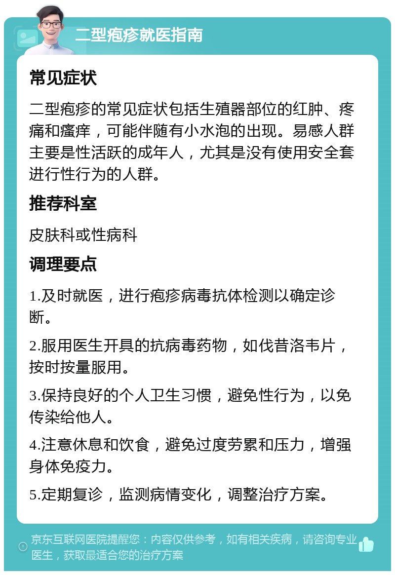 二型疱疹就医指南 常见症状 二型疱疹的常见症状包括生殖器部位的红肿、疼痛和瘙痒，可能伴随有小水泡的出现。易感人群主要是性活跃的成年人，尤其是没有使用安全套进行性行为的人群。 推荐科室 皮肤科或性病科 调理要点 1.及时就医，进行疱疹病毒抗体检测以确定诊断。 2.服用医生开具的抗病毒药物，如伐昔洛韦片，按时按量服用。 3.保持良好的个人卫生习惯，避免性行为，以免传染给他人。 4.注意休息和饮食，避免过度劳累和压力，增强身体免疫力。 5.定期复诊，监测病情变化，调整治疗方案。