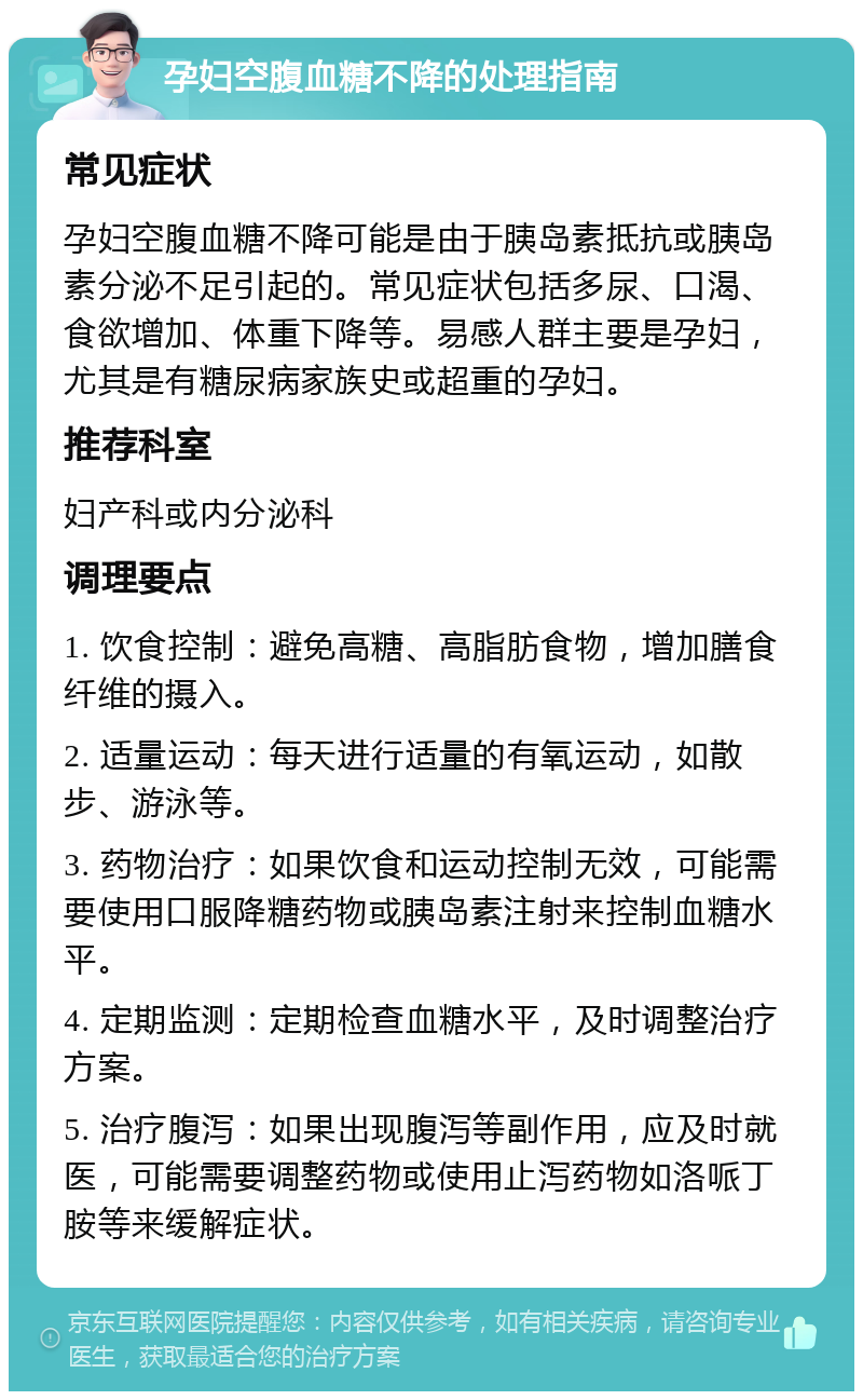 孕妇空腹血糖不降的处理指南 常见症状 孕妇空腹血糖不降可能是由于胰岛素抵抗或胰岛素分泌不足引起的。常见症状包括多尿、口渴、食欲增加、体重下降等。易感人群主要是孕妇，尤其是有糖尿病家族史或超重的孕妇。 推荐科室 妇产科或内分泌科 调理要点 1. 饮食控制：避免高糖、高脂肪食物，增加膳食纤维的摄入。 2. 适量运动：每天进行适量的有氧运动，如散步、游泳等。 3. 药物治疗：如果饮食和运动控制无效，可能需要使用口服降糖药物或胰岛素注射来控制血糖水平。 4. 定期监测：定期检查血糖水平，及时调整治疗方案。 5. 治疗腹泻：如果出现腹泻等副作用，应及时就医，可能需要调整药物或使用止泻药物如洛哌丁胺等来缓解症状。