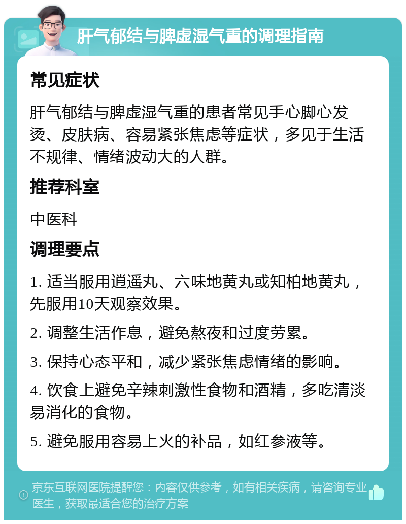 肝气郁结与脾虚湿气重的调理指南 常见症状 肝气郁结与脾虚湿气重的患者常见手心脚心发烫、皮肤病、容易紧张焦虑等症状，多见于生活不规律、情绪波动大的人群。 推荐科室 中医科 调理要点 1. 适当服用逍遥丸、六味地黄丸或知柏地黄丸，先服用10天观察效果。 2. 调整生活作息，避免熬夜和过度劳累。 3. 保持心态平和，减少紧张焦虑情绪的影响。 4. 饮食上避免辛辣刺激性食物和酒精，多吃清淡易消化的食物。 5. 避免服用容易上火的补品，如红参液等。