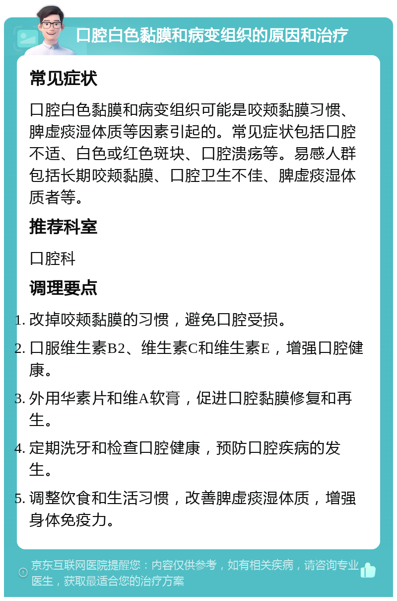 口腔白色黏膜和病变组织的原因和治疗 常见症状 口腔白色黏膜和病变组织可能是咬颊黏膜习惯、脾虚痰湿体质等因素引起的。常见症状包括口腔不适、白色或红色斑块、口腔溃疡等。易感人群包括长期咬颊黏膜、口腔卫生不佳、脾虚痰湿体质者等。 推荐科室 口腔科 调理要点 改掉咬颊黏膜的习惯，避免口腔受损。 口服维生素B2、维生素C和维生素E，增强口腔健康。 外用华素片和维A软膏，促进口腔黏膜修复和再生。 定期洗牙和检查口腔健康，预防口腔疾病的发生。 调整饮食和生活习惯，改善脾虚痰湿体质，增强身体免疫力。