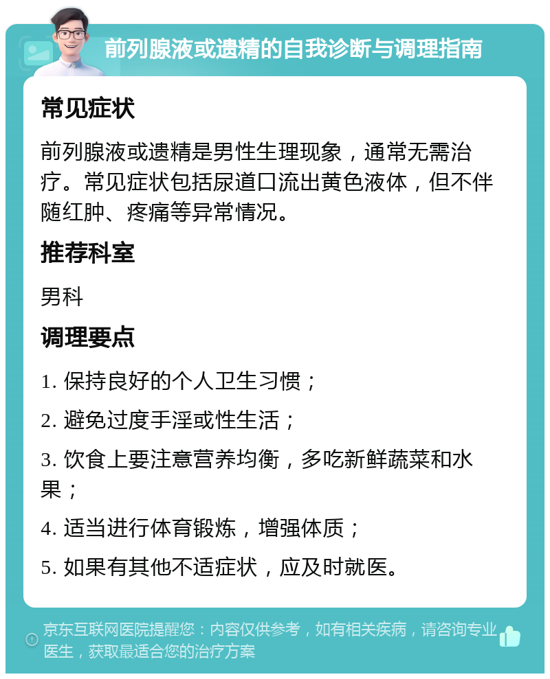 前列腺液或遗精的自我诊断与调理指南 常见症状 前列腺液或遗精是男性生理现象，通常无需治疗。常见症状包括尿道口流出黄色液体，但不伴随红肿、疼痛等异常情况。 推荐科室 男科 调理要点 1. 保持良好的个人卫生习惯； 2. 避免过度手淫或性生活； 3. 饮食上要注意营养均衡，多吃新鲜蔬菜和水果； 4. 适当进行体育锻炼，增强体质； 5. 如果有其他不适症状，应及时就医。