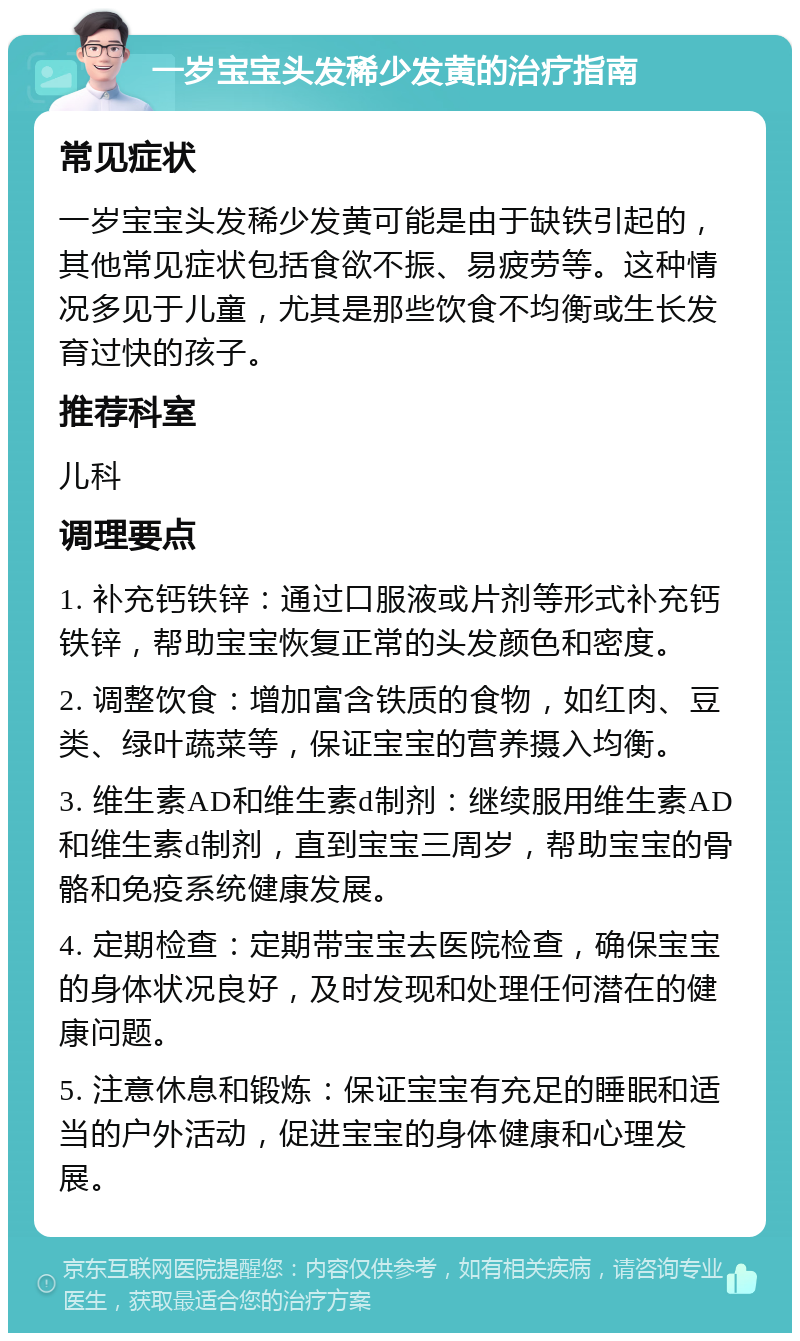 一岁宝宝头发稀少发黄的治疗指南 常见症状 一岁宝宝头发稀少发黄可能是由于缺铁引起的，其他常见症状包括食欲不振、易疲劳等。这种情况多见于儿童，尤其是那些饮食不均衡或生长发育过快的孩子。 推荐科室 儿科 调理要点 1. 补充钙铁锌：通过口服液或片剂等形式补充钙铁锌，帮助宝宝恢复正常的头发颜色和密度。 2. 调整饮食：增加富含铁质的食物，如红肉、豆类、绿叶蔬菜等，保证宝宝的营养摄入均衡。 3. 维生素AD和维生素d制剂：继续服用维生素AD和维生素d制剂，直到宝宝三周岁，帮助宝宝的骨骼和免疫系统健康发展。 4. 定期检查：定期带宝宝去医院检查，确保宝宝的身体状况良好，及时发现和处理任何潜在的健康问题。 5. 注意休息和锻炼：保证宝宝有充足的睡眠和适当的户外活动，促进宝宝的身体健康和心理发展。