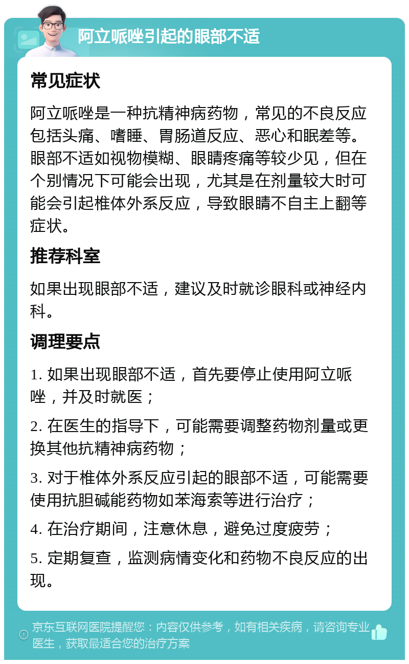 阿立哌唑引起的眼部不适 常见症状 阿立哌唑是一种抗精神病药物，常见的不良反应包括头痛、嗜睡、胃肠道反应、恶心和眠差等。眼部不适如视物模糊、眼睛疼痛等较少见，但在个别情况下可能会出现，尤其是在剂量较大时可能会引起椎体外系反应，导致眼睛不自主上翻等症状。 推荐科室 如果出现眼部不适，建议及时就诊眼科或神经内科。 调理要点 1. 如果出现眼部不适，首先要停止使用阿立哌唑，并及时就医； 2. 在医生的指导下，可能需要调整药物剂量或更换其他抗精神病药物； 3. 对于椎体外系反应引起的眼部不适，可能需要使用抗胆碱能药物如苯海索等进行治疗； 4. 在治疗期间，注意休息，避免过度疲劳； 5. 定期复查，监测病情变化和药物不良反应的出现。