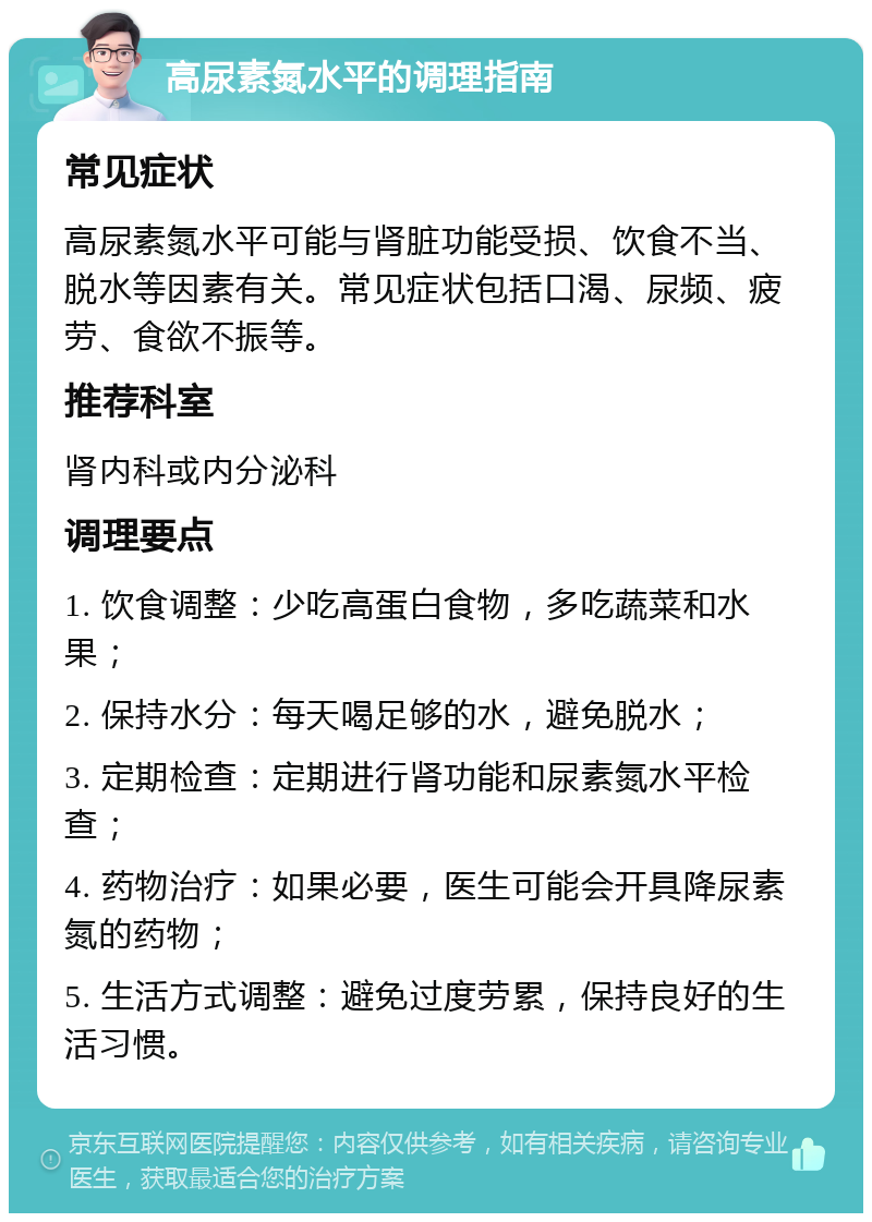 高尿素氮水平的调理指南 常见症状 高尿素氮水平可能与肾脏功能受损、饮食不当、脱水等因素有关。常见症状包括口渴、尿频、疲劳、食欲不振等。 推荐科室 肾内科或内分泌科 调理要点 1. 饮食调整：少吃高蛋白食物，多吃蔬菜和水果； 2. 保持水分：每天喝足够的水，避免脱水； 3. 定期检查：定期进行肾功能和尿素氮水平检查； 4. 药物治疗：如果必要，医生可能会开具降尿素氮的药物； 5. 生活方式调整：避免过度劳累，保持良好的生活习惯。