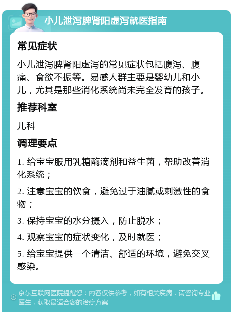 小儿泄泻脾肾阳虚泻就医指南 常见症状 小儿泄泻脾肾阳虚泻的常见症状包括腹泻、腹痛、食欲不振等。易感人群主要是婴幼儿和小儿，尤其是那些消化系统尚未完全发育的孩子。 推荐科室 儿科 调理要点 1. 给宝宝服用乳糖酶滴剂和益生菌，帮助改善消化系统； 2. 注意宝宝的饮食，避免过于油腻或刺激性的食物； 3. 保持宝宝的水分摄入，防止脱水； 4. 观察宝宝的症状变化，及时就医； 5. 给宝宝提供一个清洁、舒适的环境，避免交叉感染。