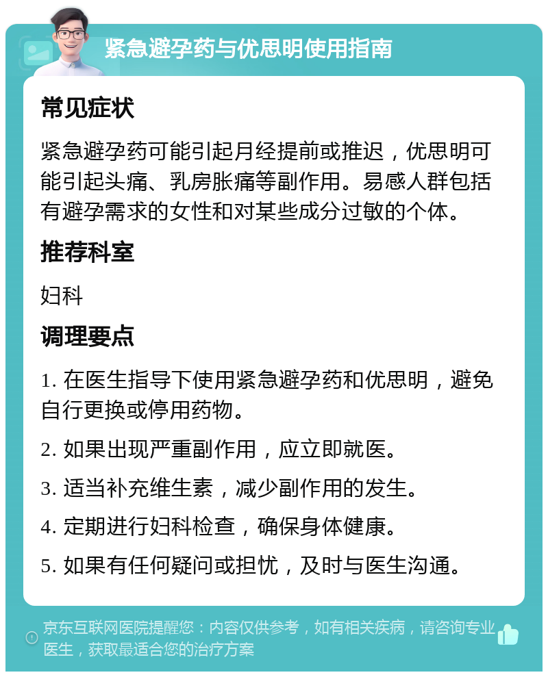 紧急避孕药与优思明使用指南 常见症状 紧急避孕药可能引起月经提前或推迟，优思明可能引起头痛、乳房胀痛等副作用。易感人群包括有避孕需求的女性和对某些成分过敏的个体。 推荐科室 妇科 调理要点 1. 在医生指导下使用紧急避孕药和优思明，避免自行更换或停用药物。 2. 如果出现严重副作用，应立即就医。 3. 适当补充维生素，减少副作用的发生。 4. 定期进行妇科检查，确保身体健康。 5. 如果有任何疑问或担忧，及时与医生沟通。