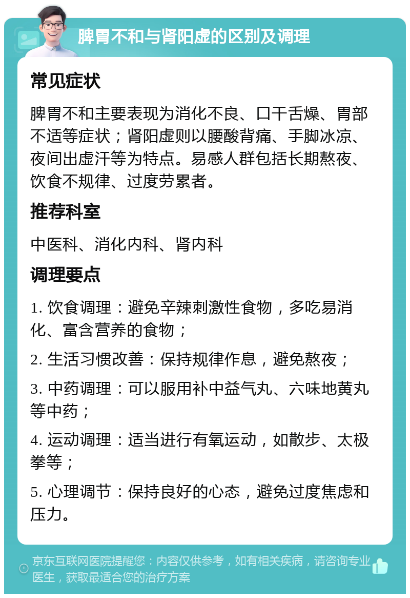 脾胃不和与肾阳虚的区别及调理 常见症状 脾胃不和主要表现为消化不良、口干舌燥、胃部不适等症状；肾阳虚则以腰酸背痛、手脚冰凉、夜间出虚汗等为特点。易感人群包括长期熬夜、饮食不规律、过度劳累者。 推荐科室 中医科、消化内科、肾内科 调理要点 1. 饮食调理：避免辛辣刺激性食物，多吃易消化、富含营养的食物； 2. 生活习惯改善：保持规律作息，避免熬夜； 3. 中药调理：可以服用补中益气丸、六味地黄丸等中药； 4. 运动调理：适当进行有氧运动，如散步、太极拳等； 5. 心理调节：保持良好的心态，避免过度焦虑和压力。