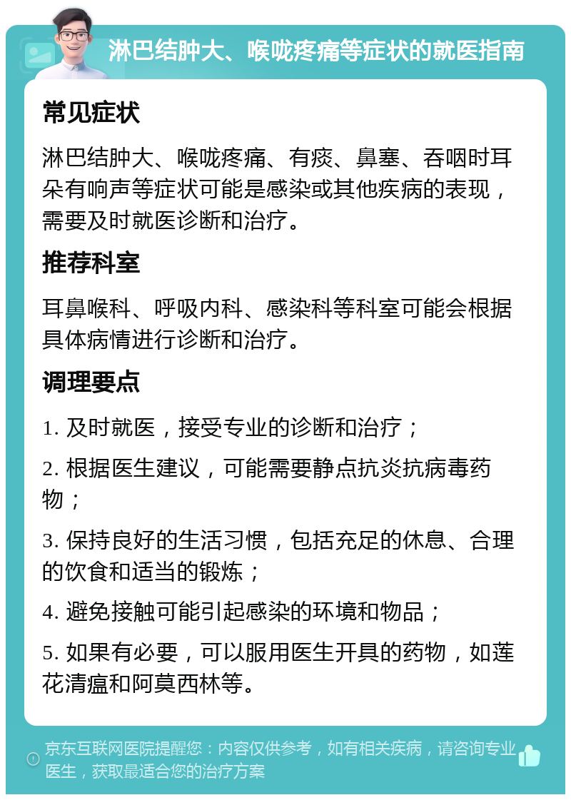 淋巴结肿大、喉咙疼痛等症状的就医指南 常见症状 淋巴结肿大、喉咙疼痛、有痰、鼻塞、吞咽时耳朵有响声等症状可能是感染或其他疾病的表现，需要及时就医诊断和治疗。 推荐科室 耳鼻喉科、呼吸内科、感染科等科室可能会根据具体病情进行诊断和治疗。 调理要点 1. 及时就医，接受专业的诊断和治疗； 2. 根据医生建议，可能需要静点抗炎抗病毒药物； 3. 保持良好的生活习惯，包括充足的休息、合理的饮食和适当的锻炼； 4. 避免接触可能引起感染的环境和物品； 5. 如果有必要，可以服用医生开具的药物，如莲花清瘟和阿莫西林等。