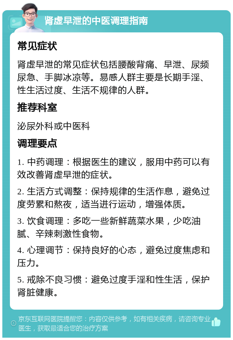 肾虚早泄的中医调理指南 常见症状 肾虚早泄的常见症状包括腰酸背痛、早泄、尿频尿急、手脚冰凉等。易感人群主要是长期手淫、性生活过度、生活不规律的人群。 推荐科室 泌尿外科或中医科 调理要点 1. 中药调理：根据医生的建议，服用中药可以有效改善肾虚早泄的症状。 2. 生活方式调整：保持规律的生活作息，避免过度劳累和熬夜，适当进行运动，增强体质。 3. 饮食调理：多吃一些新鲜蔬菜水果，少吃油腻、辛辣刺激性食物。 4. 心理调节：保持良好的心态，避免过度焦虑和压力。 5. 戒除不良习惯：避免过度手淫和性生活，保护肾脏健康。