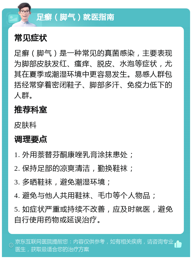 足癣（脚气）就医指南 常见症状 足癣（脚气）是一种常见的真菌感染，主要表现为脚部皮肤发红、瘙痒、脱皮、水泡等症状，尤其在夏季或潮湿环境中更容易发生。易感人群包括经常穿着密闭鞋子、脚部多汗、免疫力低下的人群。 推荐科室 皮肤科 调理要点 1. 外用萘替芬酮康唑乳膏涂抹患处； 2. 保持足部的凉爽清洁，勤换鞋袜； 3. 多晒鞋袜，避免潮湿环境； 4. 避免与他人共用鞋袜、毛巾等个人物品； 5. 如症状严重或持续不改善，应及时就医，避免自行使用药物或延误治疗。