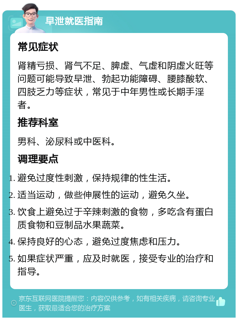 早泄就医指南 常见症状 肾精亏损、肾气不足、脾虚、气虚和阴虚火旺等问题可能导致早泄、勃起功能障碍、腰膝酸软、四肢乏力等症状，常见于中年男性或长期手淫者。 推荐科室 男科、泌尿科或中医科。 调理要点 避免过度性刺激，保持规律的性生活。 适当运动，做些伸展性的运动，避免久坐。 饮食上避免过于辛辣刺激的食物，多吃含有蛋白质食物和豆制品水果蔬菜。 保持良好的心态，避免过度焦虑和压力。 如果症状严重，应及时就医，接受专业的治疗和指导。