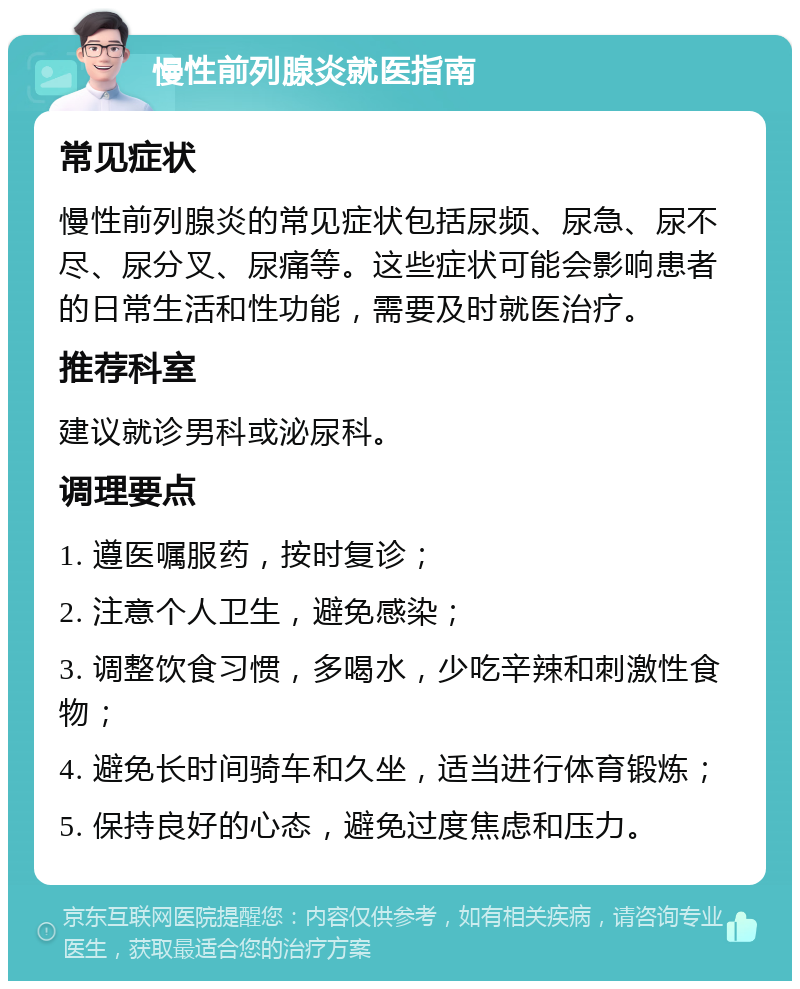 慢性前列腺炎就医指南 常见症状 慢性前列腺炎的常见症状包括尿频、尿急、尿不尽、尿分叉、尿痛等。这些症状可能会影响患者的日常生活和性功能，需要及时就医治疗。 推荐科室 建议就诊男科或泌尿科。 调理要点 1. 遵医嘱服药，按时复诊； 2. 注意个人卫生，避免感染； 3. 调整饮食习惯，多喝水，少吃辛辣和刺激性食物； 4. 避免长时间骑车和久坐，适当进行体育锻炼； 5. 保持良好的心态，避免过度焦虑和压力。