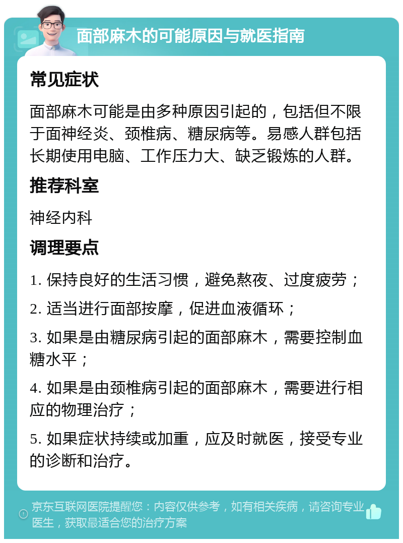 面部麻木的可能原因与就医指南 常见症状 面部麻木可能是由多种原因引起的，包括但不限于面神经炎、颈椎病、糖尿病等。易感人群包括长期使用电脑、工作压力大、缺乏锻炼的人群。 推荐科室 神经内科 调理要点 1. 保持良好的生活习惯，避免熬夜、过度疲劳； 2. 适当进行面部按摩，促进血液循环； 3. 如果是由糖尿病引起的面部麻木，需要控制血糖水平； 4. 如果是由颈椎病引起的面部麻木，需要进行相应的物理治疗； 5. 如果症状持续或加重，应及时就医，接受专业的诊断和治疗。