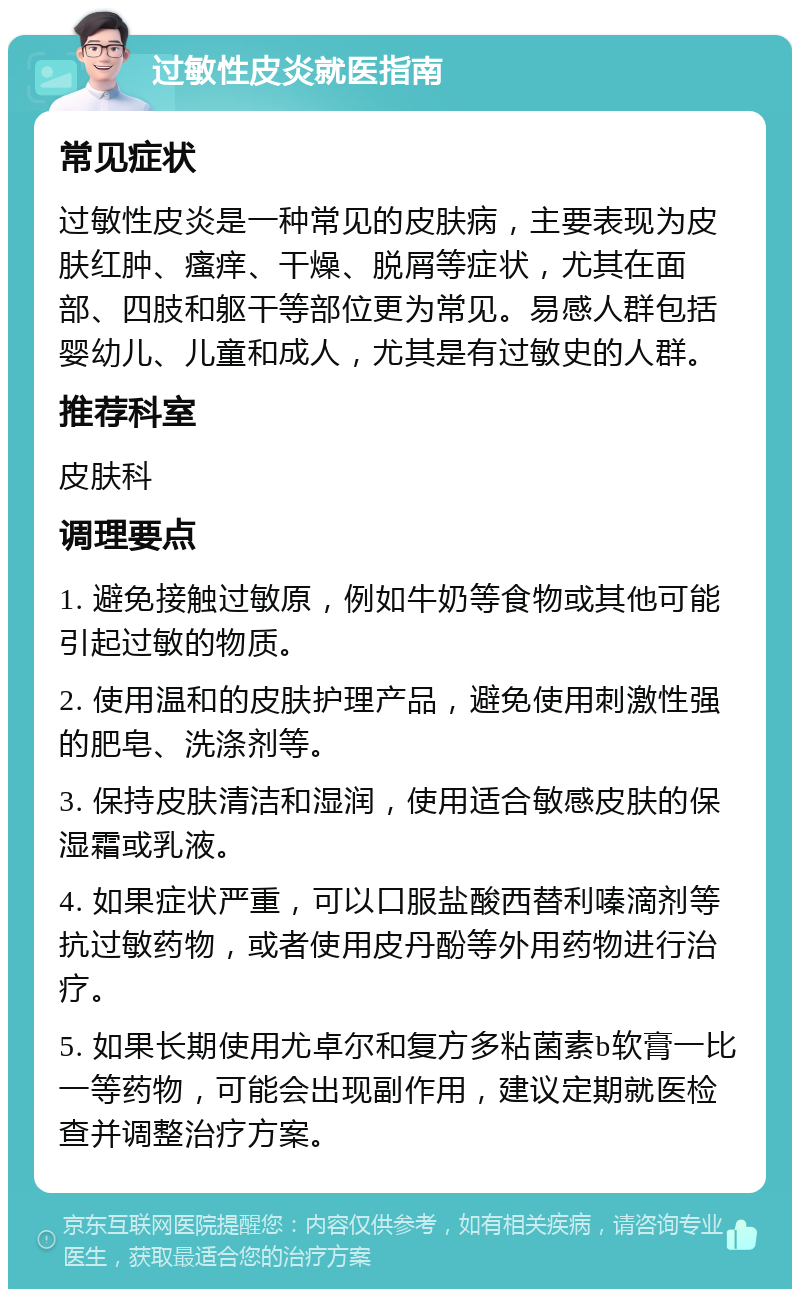 过敏性皮炎就医指南 常见症状 过敏性皮炎是一种常见的皮肤病，主要表现为皮肤红肿、瘙痒、干燥、脱屑等症状，尤其在面部、四肢和躯干等部位更为常见。易感人群包括婴幼儿、儿童和成人，尤其是有过敏史的人群。 推荐科室 皮肤科 调理要点 1. 避免接触过敏原，例如牛奶等食物或其他可能引起过敏的物质。 2. 使用温和的皮肤护理产品，避免使用刺激性强的肥皂、洗涤剂等。 3. 保持皮肤清洁和湿润，使用适合敏感皮肤的保湿霜或乳液。 4. 如果症状严重，可以口服盐酸西替利嗪滴剂等抗过敏药物，或者使用皮丹酚等外用药物进行治疗。 5. 如果长期使用尤卓尔和复方多粘菌素b软膏一比一等药物，可能会出现副作用，建议定期就医检查并调整治疗方案。