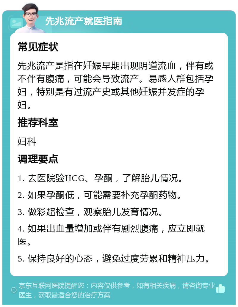 先兆流产就医指南 常见症状 先兆流产是指在妊娠早期出现阴道流血，伴有或不伴有腹痛，可能会导致流产。易感人群包括孕妇，特别是有过流产史或其他妊娠并发症的孕妇。 推荐科室 妇科 调理要点 1. 去医院验HCG、孕酮，了解胎儿情况。 2. 如果孕酮低，可能需要补充孕酮药物。 3. 做彩超检查，观察胎儿发育情况。 4. 如果出血量增加或伴有剧烈腹痛，应立即就医。 5. 保持良好的心态，避免过度劳累和精神压力。