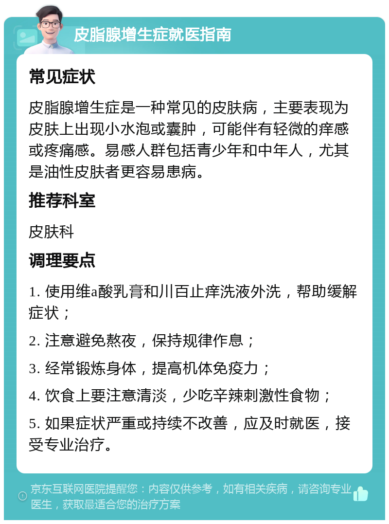 皮脂腺增生症就医指南 常见症状 皮脂腺增生症是一种常见的皮肤病，主要表现为皮肤上出现小水泡或囊肿，可能伴有轻微的痒感或疼痛感。易感人群包括青少年和中年人，尤其是油性皮肤者更容易患病。 推荐科室 皮肤科 调理要点 1. 使用维a酸乳膏和川百止痒洗液外洗，帮助缓解症状； 2. 注意避免熬夜，保持规律作息； 3. 经常锻炼身体，提高机体免疫力； 4. 饮食上要注意清淡，少吃辛辣刺激性食物； 5. 如果症状严重或持续不改善，应及时就医，接受专业治疗。