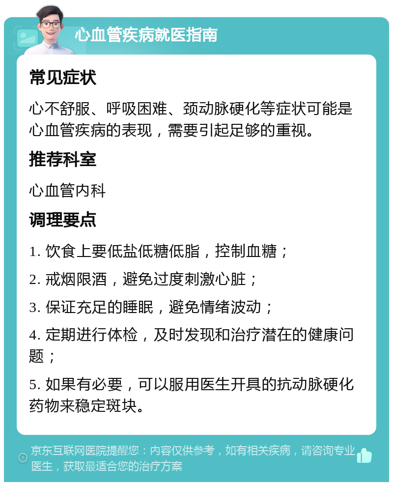 心血管疾病就医指南 常见症状 心不舒服、呼吸困难、颈动脉硬化等症状可能是心血管疾病的表现，需要引起足够的重视。 推荐科室 心血管内科 调理要点 1. 饮食上要低盐低糖低脂，控制血糖； 2. 戒烟限酒，避免过度刺激心脏； 3. 保证充足的睡眠，避免情绪波动； 4. 定期进行体检，及时发现和治疗潜在的健康问题； 5. 如果有必要，可以服用医生开具的抗动脉硬化药物来稳定斑块。