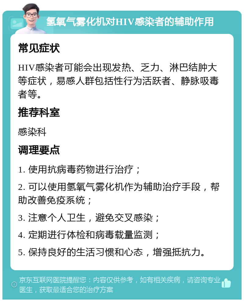 氢氧气雾化机对HIV感染者的辅助作用 常见症状 HIV感染者可能会出现发热、乏力、淋巴结肿大等症状，易感人群包括性行为活跃者、静脉吸毒者等。 推荐科室 感染科 调理要点 1. 使用抗病毒药物进行治疗； 2. 可以使用氢氧气雾化机作为辅助治疗手段，帮助改善免疫系统； 3. 注意个人卫生，避免交叉感染； 4. 定期进行体检和病毒载量监测； 5. 保持良好的生活习惯和心态，增强抵抗力。