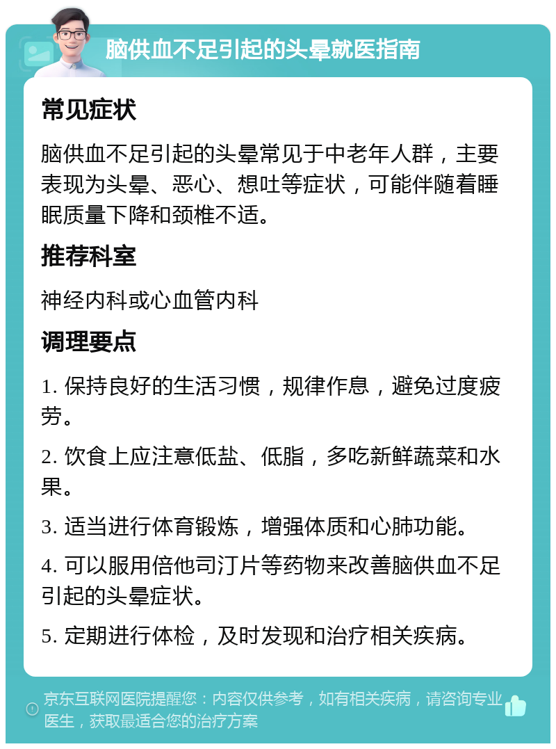 脑供血不足引起的头晕就医指南 常见症状 脑供血不足引起的头晕常见于中老年人群，主要表现为头晕、恶心、想吐等症状，可能伴随着睡眠质量下降和颈椎不适。 推荐科室 神经内科或心血管内科 调理要点 1. 保持良好的生活习惯，规律作息，避免过度疲劳。 2. 饮食上应注意低盐、低脂，多吃新鲜蔬菜和水果。 3. 适当进行体育锻炼，增强体质和心肺功能。 4. 可以服用倍他司汀片等药物来改善脑供血不足引起的头晕症状。 5. 定期进行体检，及时发现和治疗相关疾病。