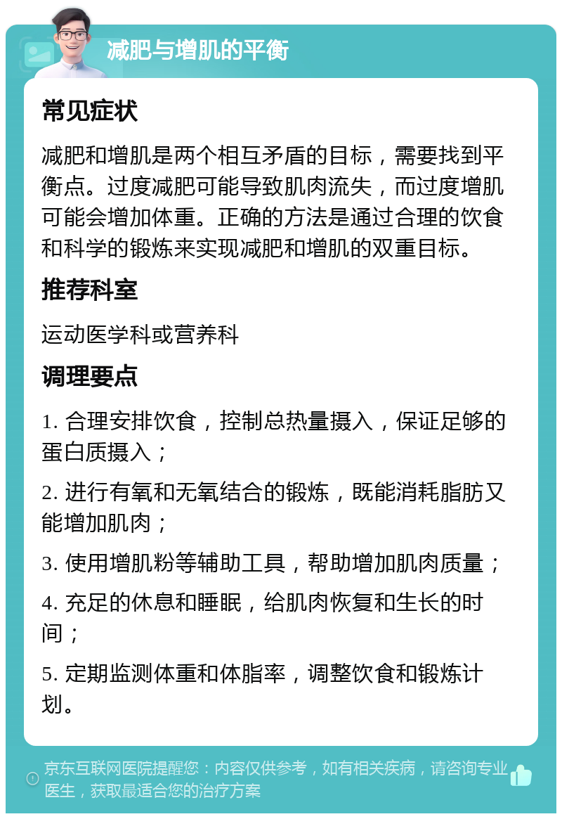 减肥与增肌的平衡 常见症状 减肥和增肌是两个相互矛盾的目标，需要找到平衡点。过度减肥可能导致肌肉流失，而过度增肌可能会增加体重。正确的方法是通过合理的饮食和科学的锻炼来实现减肥和增肌的双重目标。 推荐科室 运动医学科或营养科 调理要点 1. 合理安排饮食，控制总热量摄入，保证足够的蛋白质摄入； 2. 进行有氧和无氧结合的锻炼，既能消耗脂肪又能增加肌肉； 3. 使用增肌粉等辅助工具，帮助增加肌肉质量； 4. 充足的休息和睡眠，给肌肉恢复和生长的时间； 5. 定期监测体重和体脂率，调整饮食和锻炼计划。