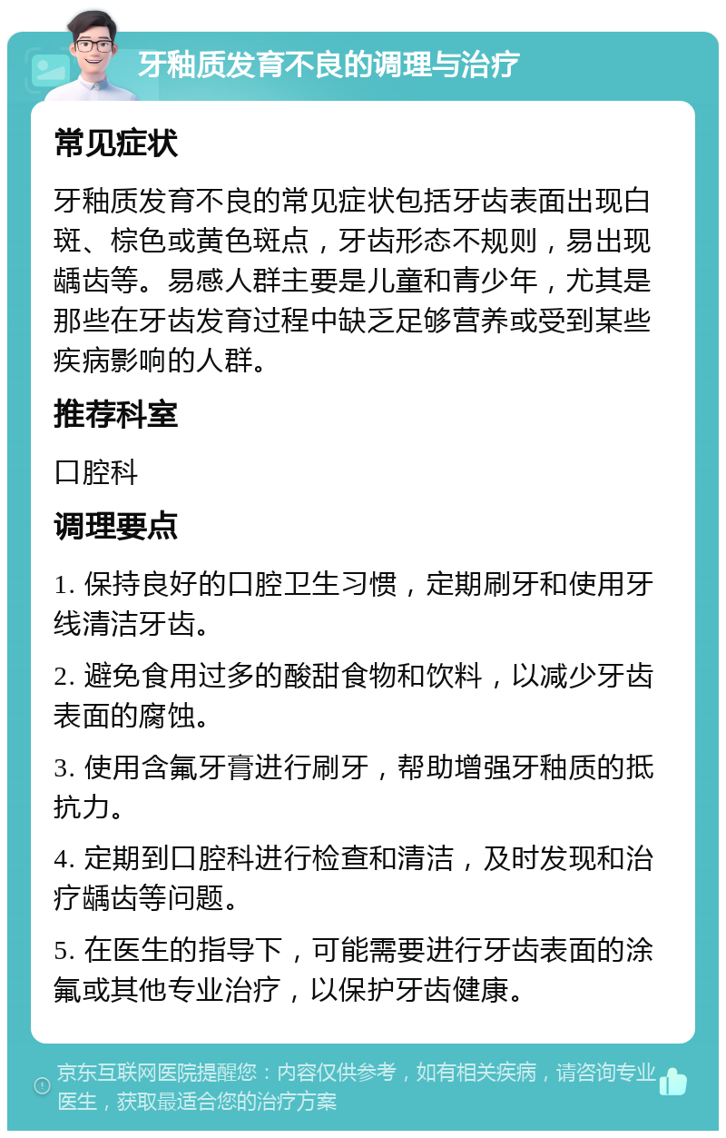 牙釉质发育不良的调理与治疗 常见症状 牙釉质发育不良的常见症状包括牙齿表面出现白斑、棕色或黄色斑点，牙齿形态不规则，易出现龋齿等。易感人群主要是儿童和青少年，尤其是那些在牙齿发育过程中缺乏足够营养或受到某些疾病影响的人群。 推荐科室 口腔科 调理要点 1. 保持良好的口腔卫生习惯，定期刷牙和使用牙线清洁牙齿。 2. 避免食用过多的酸甜食物和饮料，以减少牙齿表面的腐蚀。 3. 使用含氟牙膏进行刷牙，帮助增强牙釉质的抵抗力。 4. 定期到口腔科进行检查和清洁，及时发现和治疗龋齿等问题。 5. 在医生的指导下，可能需要进行牙齿表面的涂氟或其他专业治疗，以保护牙齿健康。