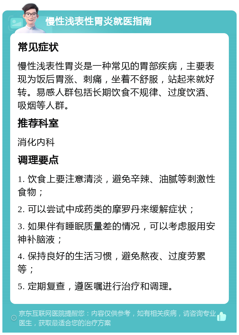 慢性浅表性胃炎就医指南 常见症状 慢性浅表性胃炎是一种常见的胃部疾病，主要表现为饭后胃涨、刺痛，坐着不舒服，站起来就好转。易感人群包括长期饮食不规律、过度饮酒、吸烟等人群。 推荐科室 消化内科 调理要点 1. 饮食上要注意清淡，避免辛辣、油腻等刺激性食物； 2. 可以尝试中成药类的摩罗丹来缓解症状； 3. 如果伴有睡眠质量差的情况，可以考虑服用安神补脑液； 4. 保持良好的生活习惯，避免熬夜、过度劳累等； 5. 定期复查，遵医嘱进行治疗和调理。