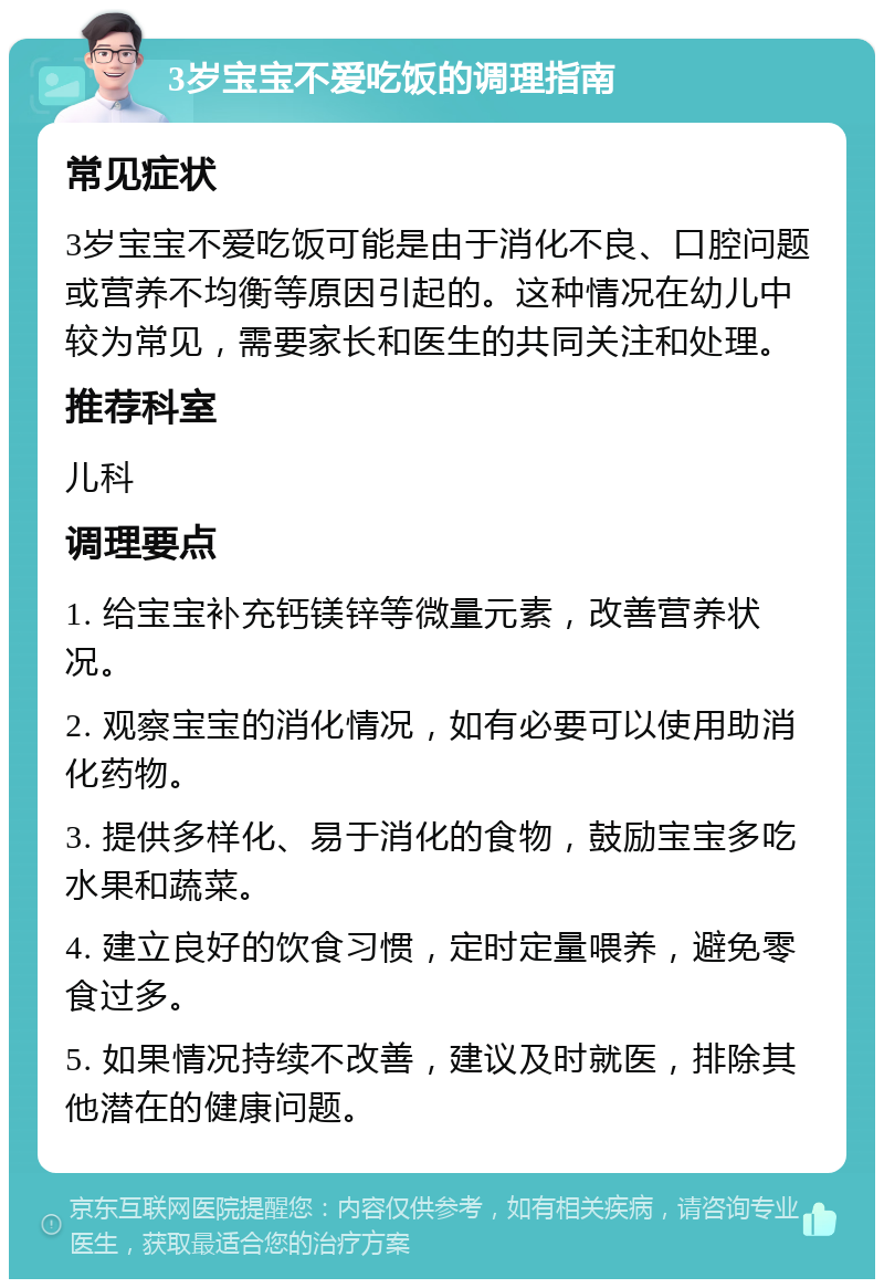 3岁宝宝不爱吃饭的调理指南 常见症状 3岁宝宝不爱吃饭可能是由于消化不良、口腔问题或营养不均衡等原因引起的。这种情况在幼儿中较为常见，需要家长和医生的共同关注和处理。 推荐科室 儿科 调理要点 1. 给宝宝补充钙镁锌等微量元素，改善营养状况。 2. 观察宝宝的消化情况，如有必要可以使用助消化药物。 3. 提供多样化、易于消化的食物，鼓励宝宝多吃水果和蔬菜。 4. 建立良好的饮食习惯，定时定量喂养，避免零食过多。 5. 如果情况持续不改善，建议及时就医，排除其他潜在的健康问题。