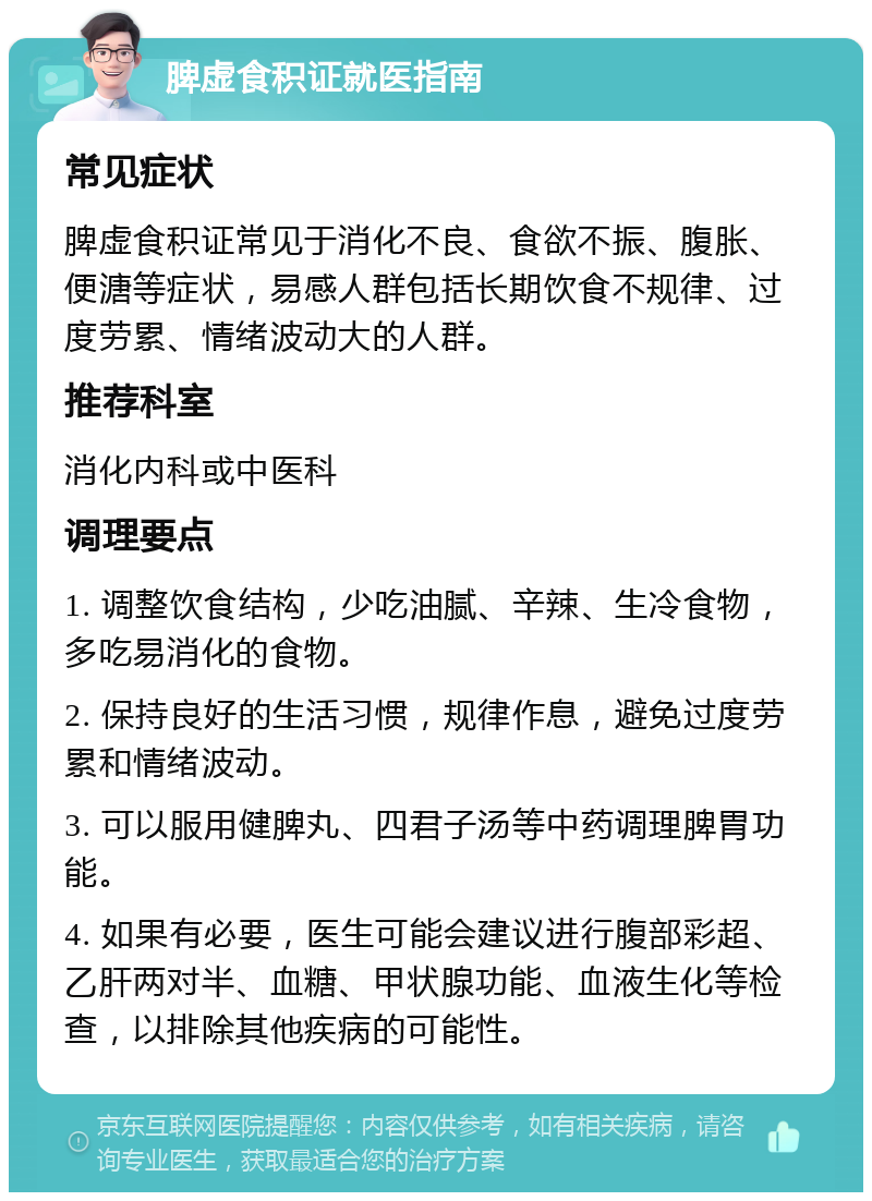 脾虚食积证就医指南 常见症状 脾虚食积证常见于消化不良、食欲不振、腹胀、便溏等症状，易感人群包括长期饮食不规律、过度劳累、情绪波动大的人群。 推荐科室 消化内科或中医科 调理要点 1. 调整饮食结构，少吃油腻、辛辣、生冷食物，多吃易消化的食物。 2. 保持良好的生活习惯，规律作息，避免过度劳累和情绪波动。 3. 可以服用健脾丸、四君子汤等中药调理脾胃功能。 4. 如果有必要，医生可能会建议进行腹部彩超、乙肝两对半、血糖、甲状腺功能、血液生化等检查，以排除其他疾病的可能性。