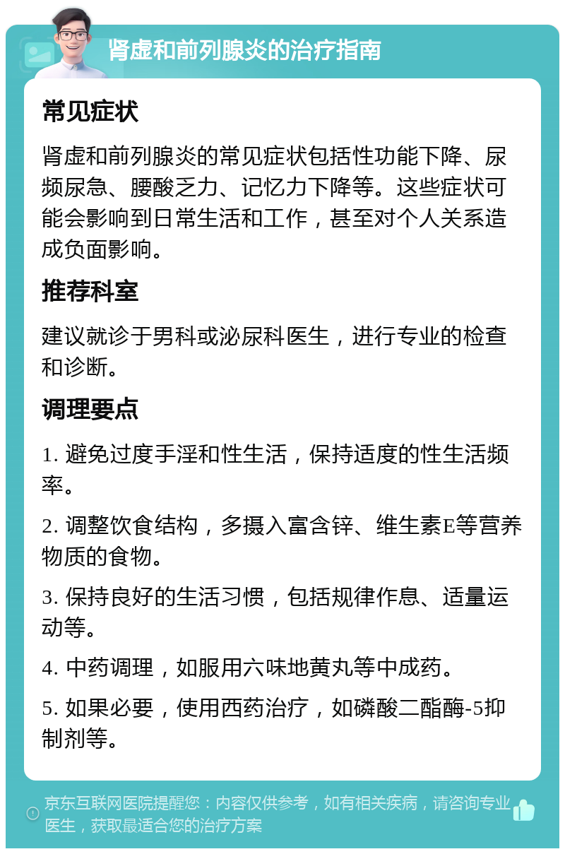 肾虚和前列腺炎的治疗指南 常见症状 肾虚和前列腺炎的常见症状包括性功能下降、尿频尿急、腰酸乏力、记忆力下降等。这些症状可能会影响到日常生活和工作，甚至对个人关系造成负面影响。 推荐科室 建议就诊于男科或泌尿科医生，进行专业的检查和诊断。 调理要点 1. 避免过度手淫和性生活，保持适度的性生活频率。 2. 调整饮食结构，多摄入富含锌、维生素E等营养物质的食物。 3. 保持良好的生活习惯，包括规律作息、适量运动等。 4. 中药调理，如服用六味地黄丸等中成药。 5. 如果必要，使用西药治疗，如磷酸二酯酶-5抑制剂等。