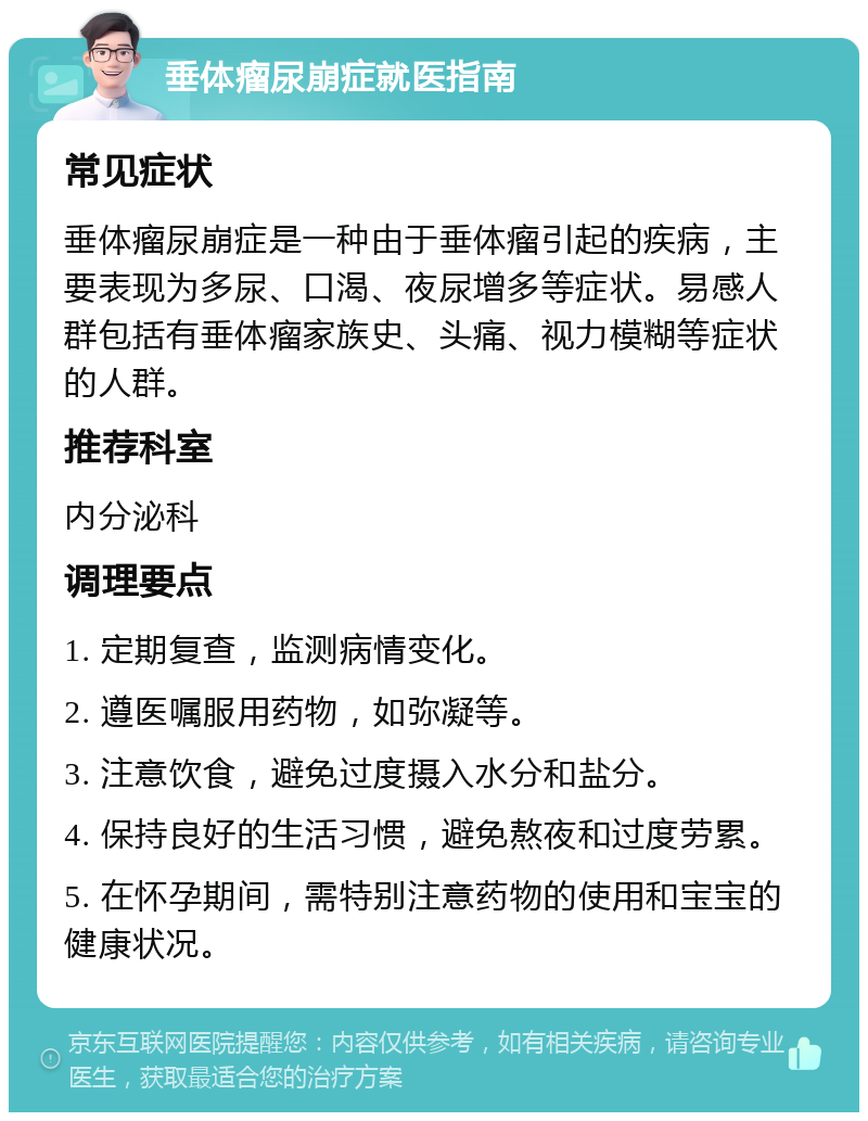 垂体瘤尿崩症就医指南 常见症状 垂体瘤尿崩症是一种由于垂体瘤引起的疾病，主要表现为多尿、口渴、夜尿增多等症状。易感人群包括有垂体瘤家族史、头痛、视力模糊等症状的人群。 推荐科室 内分泌科 调理要点 1. 定期复查，监测病情变化。 2. 遵医嘱服用药物，如弥凝等。 3. 注意饮食，避免过度摄入水分和盐分。 4. 保持良好的生活习惯，避免熬夜和过度劳累。 5. 在怀孕期间，需特别注意药物的使用和宝宝的健康状况。