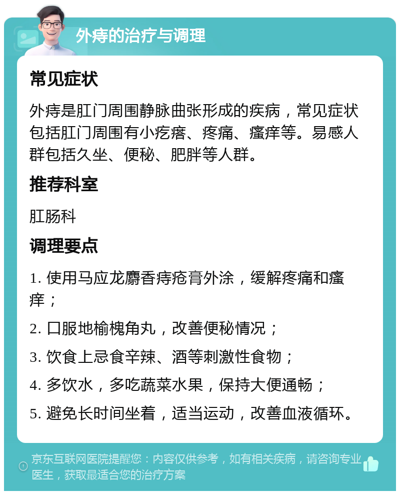 外痔的治疗与调理 常见症状 外痔是肛门周围静脉曲张形成的疾病，常见症状包括肛门周围有小疙瘩、疼痛、瘙痒等。易感人群包括久坐、便秘、肥胖等人群。 推荐科室 肛肠科 调理要点 1. 使用马应龙麝香痔疮膏外涂，缓解疼痛和瘙痒； 2. 口服地榆槐角丸，改善便秘情况； 3. 饮食上忌食辛辣、酒等刺激性食物； 4. 多饮水，多吃蔬菜水果，保持大便通畅； 5. 避免长时间坐着，适当运动，改善血液循环。