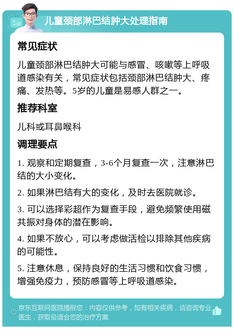 儿童颈部淋巴结肿大处理指南 常见症状 儿童颈部淋巴结肿大可能与感冒、咳嗽等上呼吸道感染有关，常见症状包括颈部淋巴结肿大、疼痛、发热等。5岁的儿童是易感人群之一。 推荐科室 儿科或耳鼻喉科 调理要点 1. 观察和定期复查，3-6个月复查一次，注意淋巴结的大小变化。 2. 如果淋巴结有大的变化，及时去医院就诊。 3. 可以选择彩超作为复查手段，避免频繁使用磁共振对身体的潜在影响。 4. 如果不放心，可以考虑做活检以排除其他疾病的可能性。 5. 注意休息，保持良好的生活习惯和饮食习惯，增强免疫力，预防感冒等上呼吸道感染。