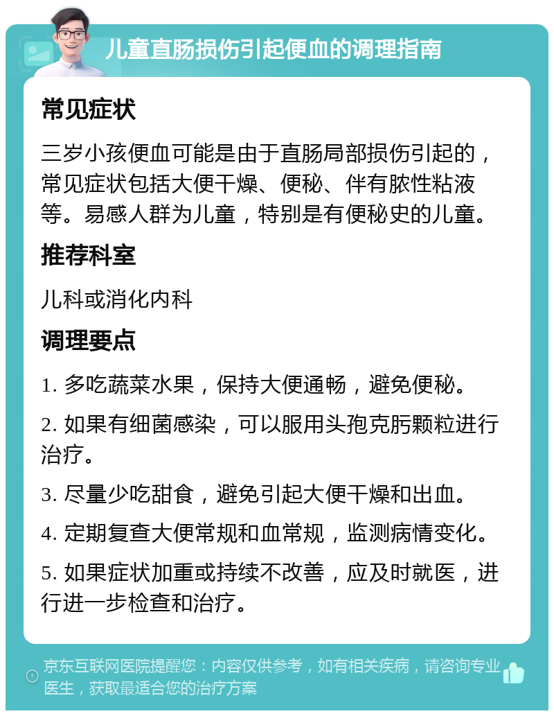 儿童直肠损伤引起便血的调理指南 常见症状 三岁小孩便血可能是由于直肠局部损伤引起的，常见症状包括大便干燥、便秘、伴有脓性粘液等。易感人群为儿童，特别是有便秘史的儿童。 推荐科室 儿科或消化内科 调理要点 1. 多吃蔬菜水果，保持大便通畅，避免便秘。 2. 如果有细菌感染，可以服用头孢克肟颗粒进行治疗。 3. 尽量少吃甜食，避免引起大便干燥和出血。 4. 定期复查大便常规和血常规，监测病情变化。 5. 如果症状加重或持续不改善，应及时就医，进行进一步检查和治疗。