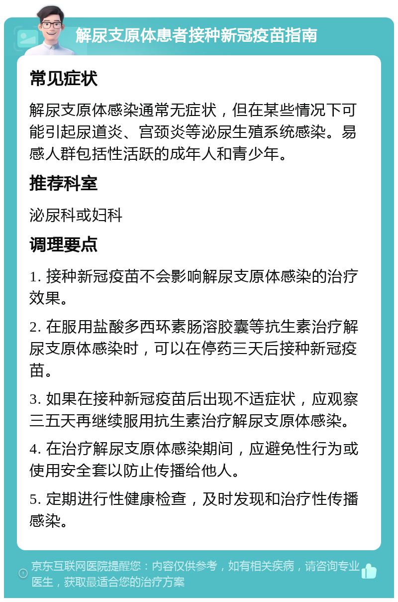 解尿支原体患者接种新冠疫苗指南 常见症状 解尿支原体感染通常无症状，但在某些情况下可能引起尿道炎、宫颈炎等泌尿生殖系统感染。易感人群包括性活跃的成年人和青少年。 推荐科室 泌尿科或妇科 调理要点 1. 接种新冠疫苗不会影响解尿支原体感染的治疗效果。 2. 在服用盐酸多西环素肠溶胶囊等抗生素治疗解尿支原体感染时，可以在停药三天后接种新冠疫苗。 3. 如果在接种新冠疫苗后出现不适症状，应观察三五天再继续服用抗生素治疗解尿支原体感染。 4. 在治疗解尿支原体感染期间，应避免性行为或使用安全套以防止传播给他人。 5. 定期进行性健康检查，及时发现和治疗性传播感染。