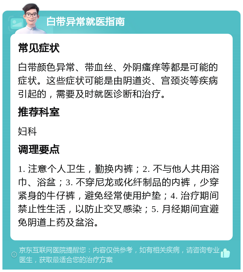 白带异常就医指南 常见症状 白带颜色异常、带血丝、外阴瘙痒等都是可能的症状。这些症状可能是由阴道炎、宫颈炎等疾病引起的，需要及时就医诊断和治疗。 推荐科室 妇科 调理要点 1. 注意个人卫生，勤换内裤；2. 不与他人共用浴巾、浴盆；3. 不穿尼龙或化纤制品的内裤，少穿紧身的牛仔裤，避免经常使用护垫；4. 治疗期间禁止性生活，以防止交叉感染；5. 月经期间宜避免阴道上药及盆浴。