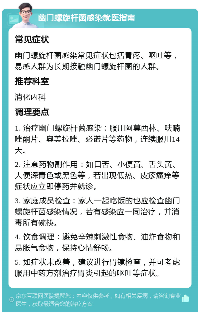 幽门螺旋杆菌感染就医指南 常见症状 幽门螺旋杆菌感染常见症状包括胃疼、呕吐等，易感人群为长期接触幽门螺旋杆菌的人群。 推荐科室 消化内科 调理要点 1. 治疗幽门螺旋杆菌感染：服用阿莫西林、呋喃唑酮片、奥美拉唑、必诺片等药物，连续服用14天。 2. 注意药物副作用：如口苦、小便黄、舌头黄、大便深青色或黑色等，若出现低热、皮疹瘙痒等症状应立即停药并就诊。 3. 家庭成员检查：家人一起吃饭的也应检查幽门螺旋杆菌感染情况，若有感染应一同治疗，并消毒所有碗筷。 4. 饮食调理：避免辛辣刺激性食物、油炸食物和易胀气食物，保持心情舒畅。 5. 如症状未改善，建议进行胃镜检查，并可考虑服用中药方剂治疗胃炎引起的呕吐等症状。