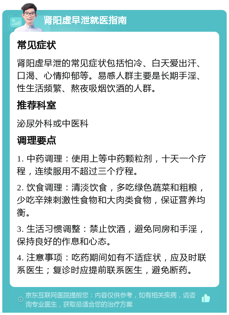 肾阳虚早泄就医指南 常见症状 肾阳虚早泄的常见症状包括怕冷、白天爱出汗、口渴、心情抑郁等。易感人群主要是长期手淫、性生活频繁、熬夜吸烟饮酒的人群。 推荐科室 泌尿外科或中医科 调理要点 1. 中药调理：使用上等中药颗粒剂，十天一个疗程，连续服用不超过三个疗程。 2. 饮食调理：清淡饮食，多吃绿色蔬菜和粗粮，少吃辛辣刺激性食物和大肉类食物，保证营养均衡。 3. 生活习惯调整：禁止饮酒，避免同房和手淫，保持良好的作息和心态。 4. 注意事项：吃药期间如有不适症状，应及时联系医生；复诊时应提前联系医生，避免断药。