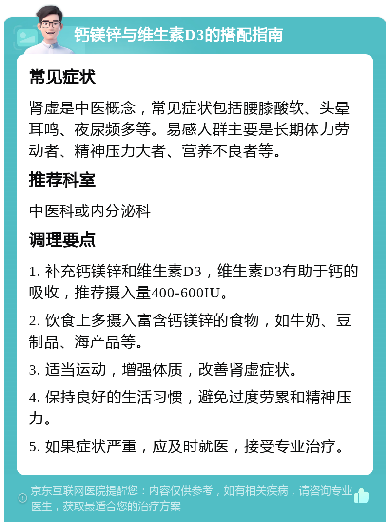 钙镁锌与维生素D3的搭配指南 常见症状 肾虚是中医概念，常见症状包括腰膝酸软、头晕耳鸣、夜尿频多等。易感人群主要是长期体力劳动者、精神压力大者、营养不良者等。 推荐科室 中医科或内分泌科 调理要点 1. 补充钙镁锌和维生素D3，维生素D3有助于钙的吸收，推荐摄入量400-600IU。 2. 饮食上多摄入富含钙镁锌的食物，如牛奶、豆制品、海产品等。 3. 适当运动，增强体质，改善肾虚症状。 4. 保持良好的生活习惯，避免过度劳累和精神压力。 5. 如果症状严重，应及时就医，接受专业治疗。