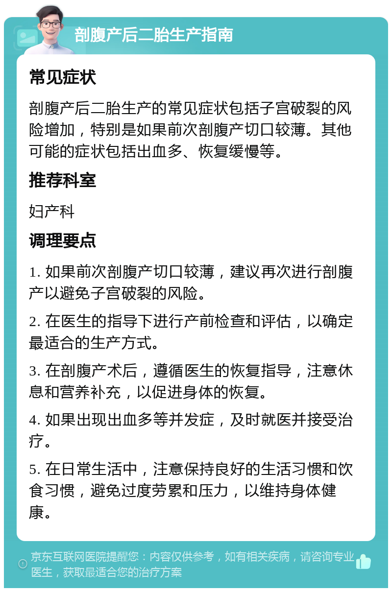 剖腹产后二胎生产指南 常见症状 剖腹产后二胎生产的常见症状包括子宫破裂的风险增加，特别是如果前次剖腹产切口较薄。其他可能的症状包括出血多、恢复缓慢等。 推荐科室 妇产科 调理要点 1. 如果前次剖腹产切口较薄，建议再次进行剖腹产以避免子宫破裂的风险。 2. 在医生的指导下进行产前检查和评估，以确定最适合的生产方式。 3. 在剖腹产术后，遵循医生的恢复指导，注意休息和营养补充，以促进身体的恢复。 4. 如果出现出血多等并发症，及时就医并接受治疗。 5. 在日常生活中，注意保持良好的生活习惯和饮食习惯，避免过度劳累和压力，以维持身体健康。