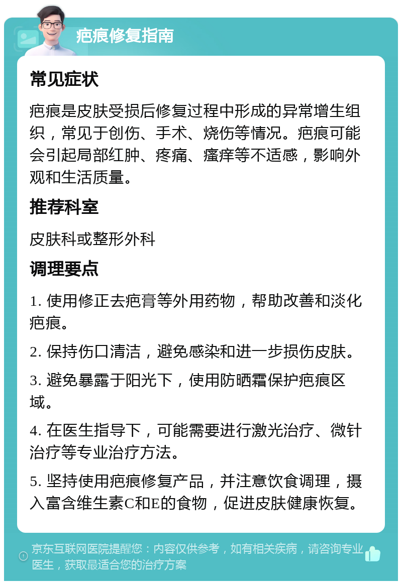 疤痕修复指南 常见症状 疤痕是皮肤受损后修复过程中形成的异常增生组织，常见于创伤、手术、烧伤等情况。疤痕可能会引起局部红肿、疼痛、瘙痒等不适感，影响外观和生活质量。 推荐科室 皮肤科或整形外科 调理要点 1. 使用修正去疤膏等外用药物，帮助改善和淡化疤痕。 2. 保持伤口清洁，避免感染和进一步损伤皮肤。 3. 避免暴露于阳光下，使用防晒霜保护疤痕区域。 4. 在医生指导下，可能需要进行激光治疗、微针治疗等专业治疗方法。 5. 坚持使用疤痕修复产品，并注意饮食调理，摄入富含维生素C和E的食物，促进皮肤健康恢复。