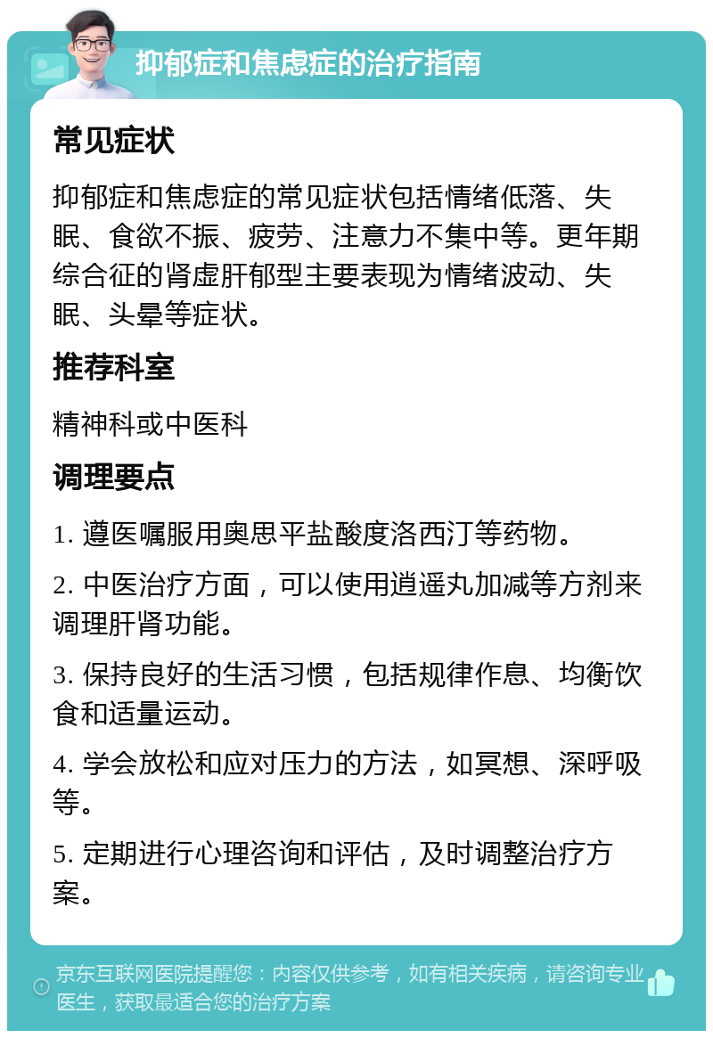 抑郁症和焦虑症的治疗指南 常见症状 抑郁症和焦虑症的常见症状包括情绪低落、失眠、食欲不振、疲劳、注意力不集中等。更年期综合征的肾虚肝郁型主要表现为情绪波动、失眠、头晕等症状。 推荐科室 精神科或中医科 调理要点 1. 遵医嘱服用奥思平盐酸度洛西汀等药物。 2. 中医治疗方面，可以使用逍遥丸加减等方剂来调理肝肾功能。 3. 保持良好的生活习惯，包括规律作息、均衡饮食和适量运动。 4. 学会放松和应对压力的方法，如冥想、深呼吸等。 5. 定期进行心理咨询和评估，及时调整治疗方案。