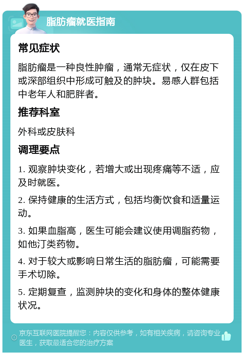 脂肪瘤就医指南 常见症状 脂肪瘤是一种良性肿瘤，通常无症状，仅在皮下或深部组织中形成可触及的肿块。易感人群包括中老年人和肥胖者。 推荐科室 外科或皮肤科 调理要点 1. 观察肿块变化，若增大或出现疼痛等不适，应及时就医。 2. 保持健康的生活方式，包括均衡饮食和适量运动。 3. 如果血脂高，医生可能会建议使用调脂药物，如他汀类药物。 4. 对于较大或影响日常生活的脂肪瘤，可能需要手术切除。 5. 定期复查，监测肿块的变化和身体的整体健康状况。