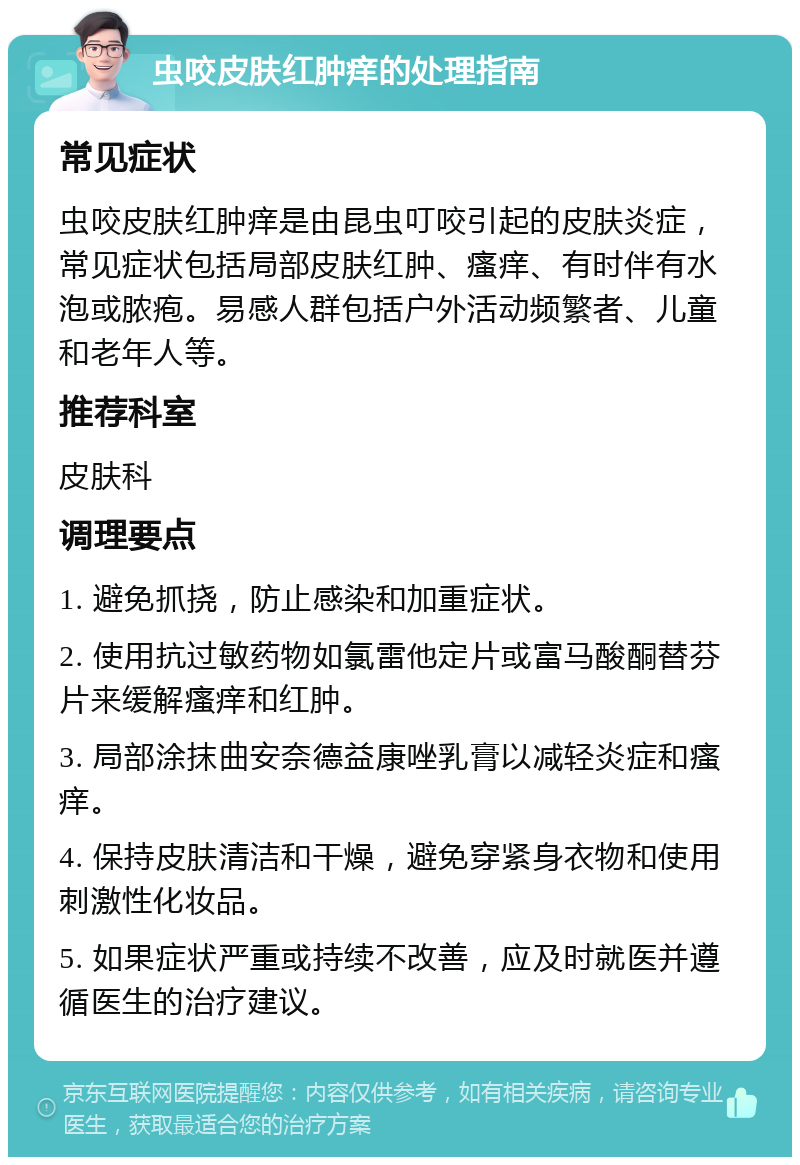 虫咬皮肤红肿痒的处理指南 常见症状 虫咬皮肤红肿痒是由昆虫叮咬引起的皮肤炎症，常见症状包括局部皮肤红肿、瘙痒、有时伴有水泡或脓疱。易感人群包括户外活动频繁者、儿童和老年人等。 推荐科室 皮肤科 调理要点 1. 避免抓挠，防止感染和加重症状。 2. 使用抗过敏药物如氯雷他定片或富马酸酮替芬片来缓解瘙痒和红肿。 3. 局部涂抹曲安奈德益康唑乳膏以减轻炎症和瘙痒。 4. 保持皮肤清洁和干燥，避免穿紧身衣物和使用刺激性化妆品。 5. 如果症状严重或持续不改善，应及时就医并遵循医生的治疗建议。