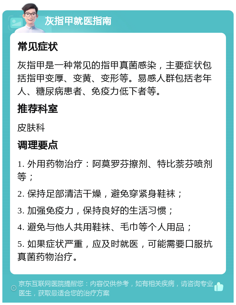 灰指甲就医指南 常见症状 灰指甲是一种常见的指甲真菌感染，主要症状包括指甲变厚、变黄、变形等。易感人群包括老年人、糖尿病患者、免疫力低下者等。 推荐科室 皮肤科 调理要点 1. 外用药物治疗：阿莫罗芬擦剂、特比萘芬喷剂等； 2. 保持足部清洁干燥，避免穿紧身鞋袜； 3. 加强免疫力，保持良好的生活习惯； 4. 避免与他人共用鞋袜、毛巾等个人用品； 5. 如果症状严重，应及时就医，可能需要口服抗真菌药物治疗。