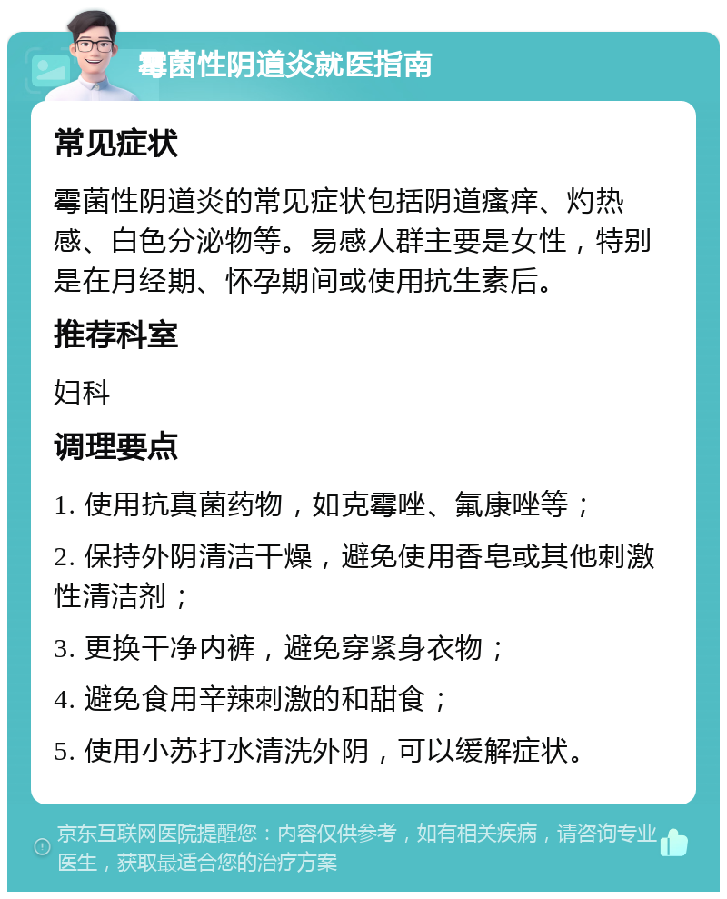 霉菌性阴道炎就医指南 常见症状 霉菌性阴道炎的常见症状包括阴道瘙痒、灼热感、白色分泌物等。易感人群主要是女性，特别是在月经期、怀孕期间或使用抗生素后。 推荐科室 妇科 调理要点 1. 使用抗真菌药物，如克霉唑、氟康唑等； 2. 保持外阴清洁干燥，避免使用香皂或其他刺激性清洁剂； 3. 更换干净内裤，避免穿紧身衣物； 4. 避免食用辛辣刺激的和甜食； 5. 使用小苏打水清洗外阴，可以缓解症状。