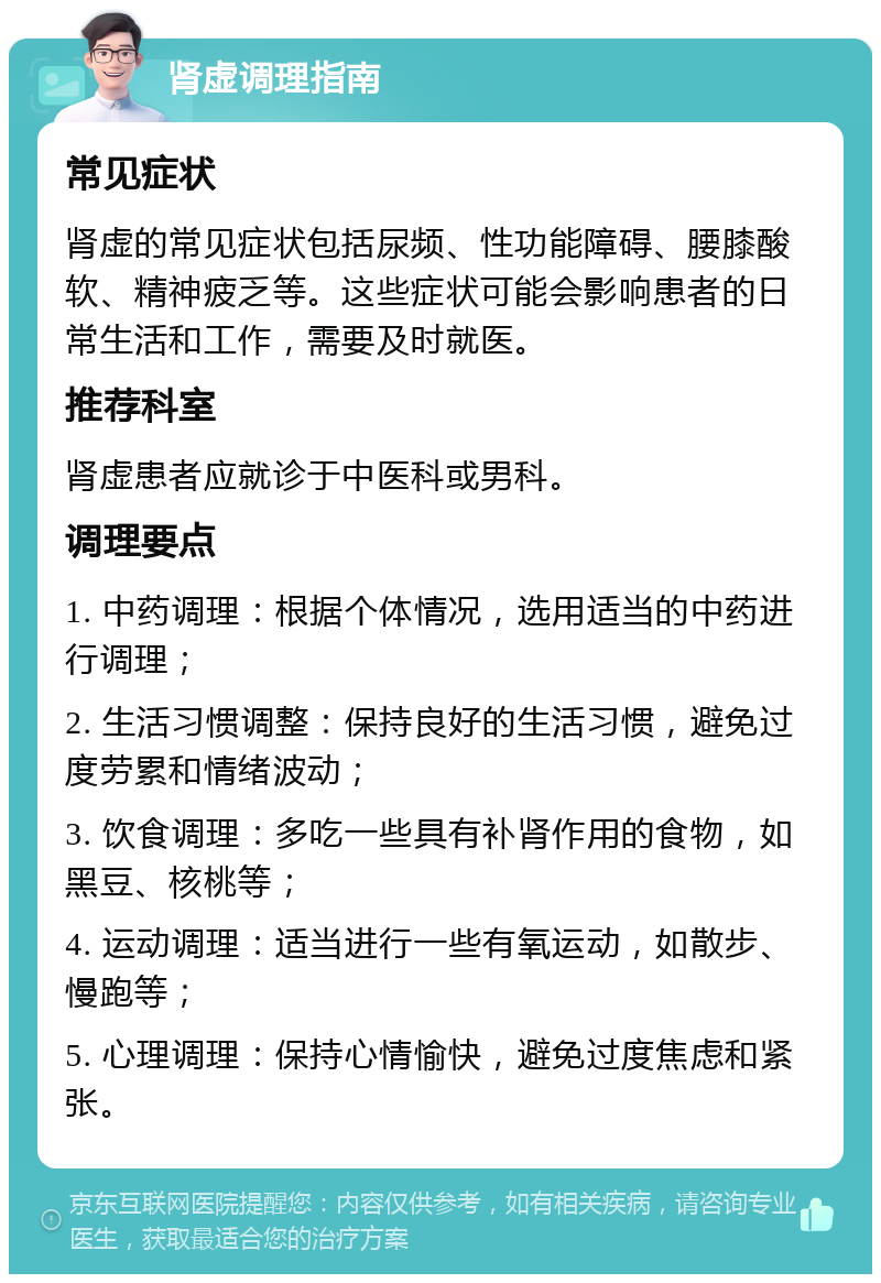 肾虚调理指南 常见症状 肾虚的常见症状包括尿频、性功能障碍、腰膝酸软、精神疲乏等。这些症状可能会影响患者的日常生活和工作，需要及时就医。 推荐科室 肾虚患者应就诊于中医科或男科。 调理要点 1. 中药调理：根据个体情况，选用适当的中药进行调理； 2. 生活习惯调整：保持良好的生活习惯，避免过度劳累和情绪波动； 3. 饮食调理：多吃一些具有补肾作用的食物，如黑豆、核桃等； 4. 运动调理：适当进行一些有氧运动，如散步、慢跑等； 5. 心理调理：保持心情愉快，避免过度焦虑和紧张。